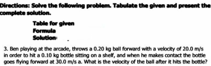 Directions: Solve the following problem. Tabulate the given and present the
complete solution.
Table for given
Formula
Solution:
3. Ben playing at the arcade, throws a 0.20 kg ball forward with a velocity of 20.0 m/s
in order to hit a 0.10 kg bottle sitting on a shelf, and when he makes contact the bottle
goes flying forward at 30.0 m/s a. What is the velocity of the ball after it hits the bottle?
