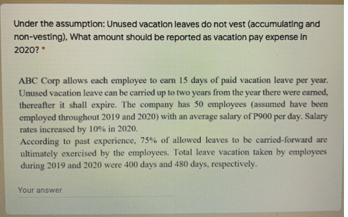 Under the assumption: Unused vacation leaves do not vest (accumulating and
non-vesting), What amount should be reported as vacation pay expense in
2020? *
ABC Corp allows each employee to earn 15 days of paid vacation leave per year.
Unused vacation leave can be carried up to two years from the year there were eamed,
thereafter it shall expire. The company has 50 employees (assumed have been
employed throughout 2019 and 2020) with an average salary of P900 per day. Salary
rates increased by 10% in 2020.
According to past experience, 75% of allowed leaves to be carried-forward are
ultimately exercised by the employees. Total leave vacation taken by employees
during 2019 and 2020 were 400 days and 480 days, respectively.
Your answer
