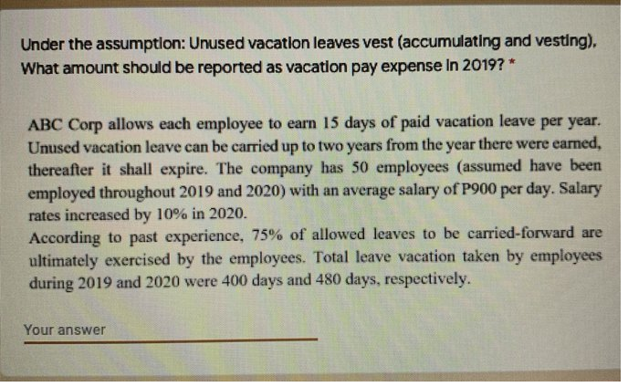 Under the assumption: Unused vacation leaves vest (accumulating and vesting),
What amount should be reported as vacation pay expense In 2019? *
ABC Corp allows each employee to earn 15 days of paid vacation leave per year.
Unused vacation leave can be carried up to two years from the year there were earned,
thereafter it shall expire. The company has 50 employees (assumed have been
employed throughout 2019 and 2020) with an average salary of P900 per day. Salary
rates increased by 10% in 2020.
According to past experience, 75% of allowed leaves to be carried-forward are
ultimately exercised by the employees. Total leave vacation taken by employees
during 2019 and 2020 were 400 days and 480 days, respectively.
Your answer

