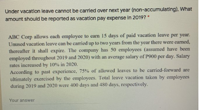 Under vacatlon leave cannot be carrled over next year (non-accumulating), What
amount should be reported as vacation pay expense In 2019? *
ABC Corp allows each employee to earn 15 days of paid vacation leave per year.
Unused vacation leave can be carried up to two years from the year there were earned,
thereafter it shall expire. The company has 50 employees (assumed have been
employed throughout 2019 and 2020) with an average salary of P900 per day. Salary
rates increased by 10% in 2020.
According to past experience, 75% of allowed leaves to be carried-forward are
ultimately exercised by the employees. Total leave vacation taken by employees
during 2019 and 2020 were 400 days and 480 days, respectively.
Your answer
