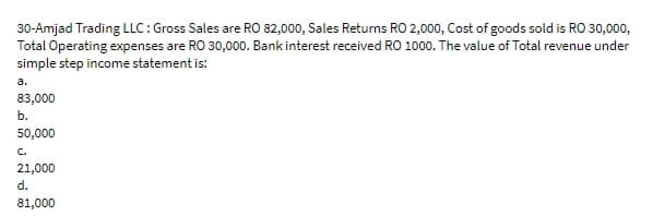30-Amjad Trading LLC: Gross Sales are RO 82,000, Sales Returns RO 2,000, Cost of goods sold is RO 30,000,
Total Operating expenses are RO 30,000. Bank interest received RO 1000. The value of Total revenue under
simple step income statement is:
a.
83,000
b.
50,000
C.
21,000
d.
81,000
