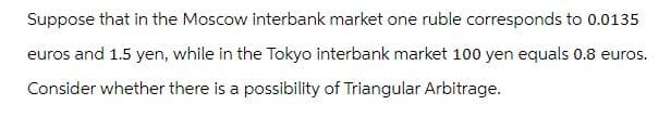 Suppose that in the Moscow interbank market one ruble corresponds to 0.0135
euros and 1.5 yen, while in the Tokyo interbank market 100 yen equals 0.8 euros.
Consider whether there is a possibility of Triangular Arbitrage.