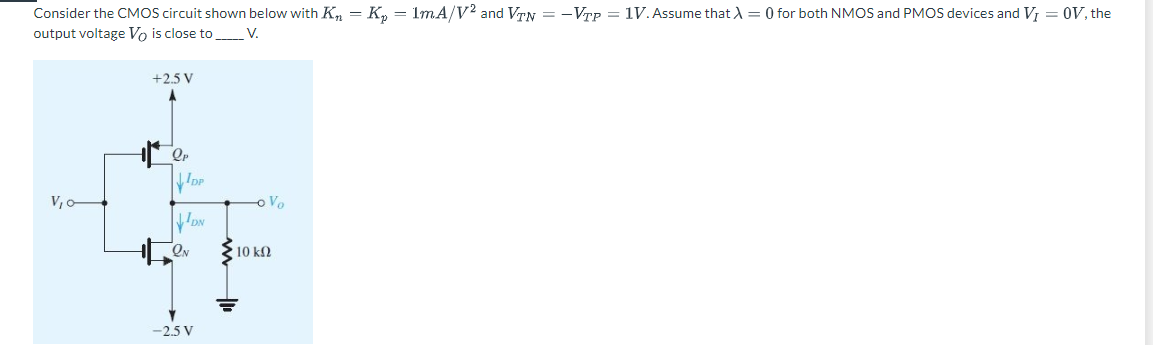 Consider the CMOS circuit shown below with K₂ K₂ = 1mA/V2 and VTN = -VTP = 1V. Assume that λ = 0 for both NMOS and PMOS devices and V₁ = OV, the
output voltage Vo is close to V.
V₁0-
+2.5 V
ОР
DP
DN
QN
-2.5 V
o Vo
10 ΚΩ