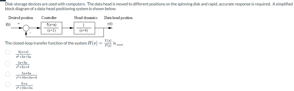 Disk-storage devices are used with computers. The data head is moved to different positions on the spinning disk and rapid, accurate response is required. A simplified
block diagram of a data-head positioning system is shown below.
Desired position
Head dynamics
f(t)
00
The closed-loop transfer function of the system H(s)
5(s+a)
s²+58 +5a
5s+5a
s²+5s+4
5s+5a
s²+10s+5a+4
Controller
5(s+a)
(s+1)
5+a
s²+10s+5a
1
(s+4)
=
Data head position
y(t)
Y(s)
F(s)
is