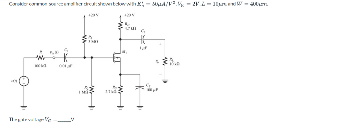 Consider common-source amplifier circuit shown below with K = 50μA/V², Vto = 2V, L = 10μm and W = 400μm.
v(1)
R
www
100 ΚΩ
The gate voltage VG
=
C₁
0.01 μF
+20 V
R₁
| 3 ΜΩ
R₂
1 ΜΩ
IFL
Rs
2.7 ΚΩ
+20 V
RD
4.7 ΚΩ
M₁
www
C₂
HE
1 μF
V
+
Cs
100 μF
RL
10 ΚΩ