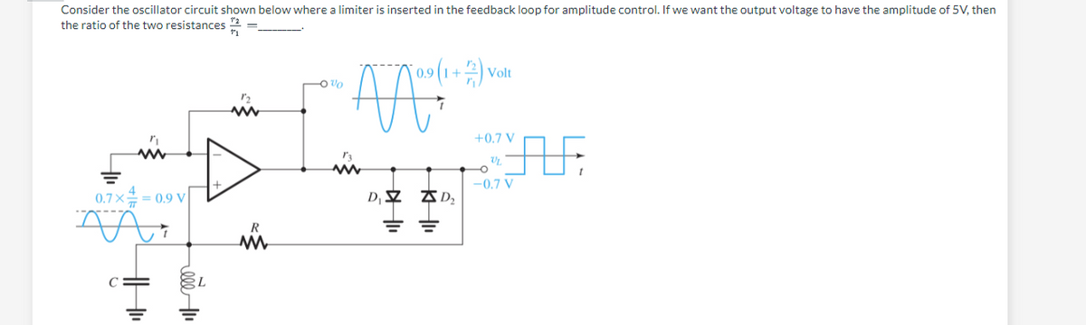 Consider the oscillator circuit shown below where a limiter is inserted in the feedback loop for amplitude control. If we want the output voltage to have the amplitude of 5V, then
1₂
the ratio of the two resistances
91
0.7× = 0.9 V
АА
"₁
C=
www
R
-0%
10.9 (1+2) Vo
Volt
ÄÄ
i
D₁ D₂
===
+0.7 V
Vr
-0.7 V
AF