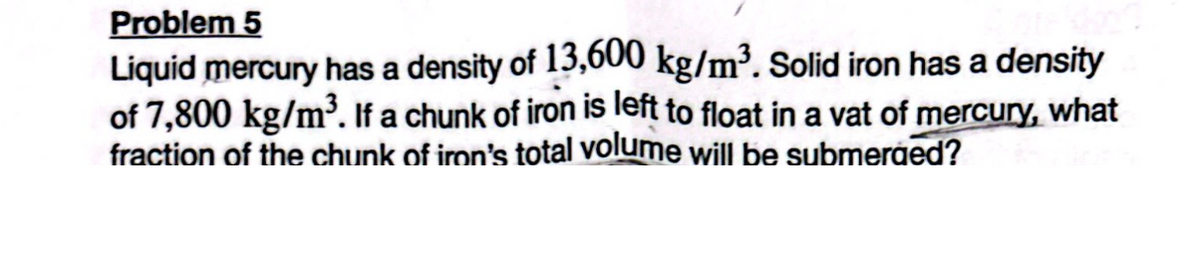 Problem 5
Liquid mercury has a density of 13,600 kg/m³. Solid iron has a density
of 7,800 kg/m³. If a chunk of iron is left to float in a vat of mercury, what
fraction of the chunk of iron's total volume will be submerged?