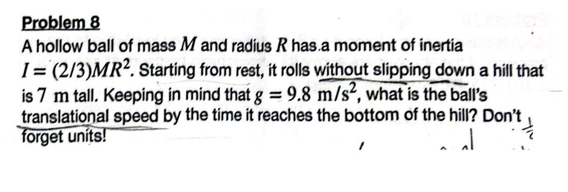 Problem 8
A hollow ball of mass M and radius R has a moment of inertia
I=(2/3)MR2. Starting from rest, it rolls without slipping down a hill that
is 7 m tall. Keeping in mind that g = 9.8 m/s², what is the ball's
translational speed by the time it reaches the bottom of the hill? Don't
forget units!
JJ