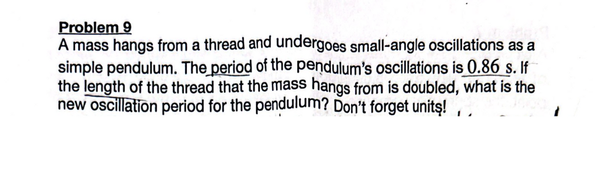 Problem 9
A mass hangs from a thread and undergoes small-angle oscillations as a
simple pendulum. The period of the pendulum's oscillations is 0.86 s. If
the length of the thread that the mass hangs from is doubled, what is the
new oscillation period for the pendulum? Don't forget units!