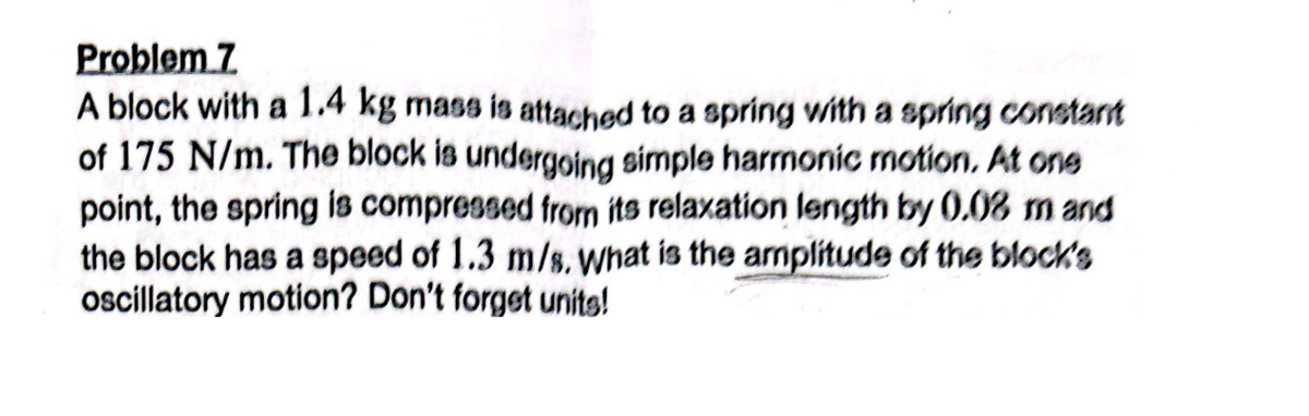 Problem 7
A block with a 1.4 kg mass is attached to a spring with a spring constant
of 175 N/m. The block is undergoing simple harmonic motion. At one
point, the spring is compressed from its relaxation length by 0.08 m and
the block has a speed of 1.3 m/s. What is the amplitude of the block's
oscillatory motion? Don't forget units!