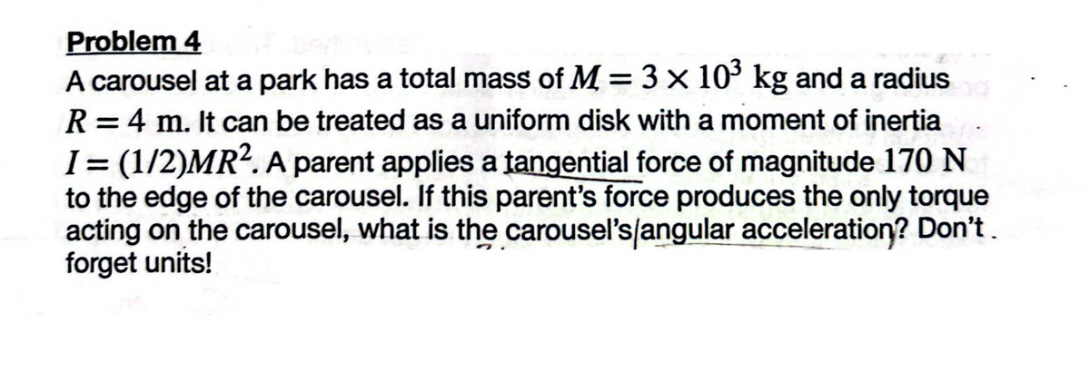 Problem 4
A carousel at a park has a total mass of M = 3 × 103 kg and a radius
R=4 m. It can be treated as a uniform disk with a moment of inertia
I = (1/2)MR². A parent applies a tangential force of magnitude 170 N
to the edge of the carousel. If this parent's force produces the only torque
acting on the carousel, what is the carousel's/angular acceleration? Don't.
forget units!
