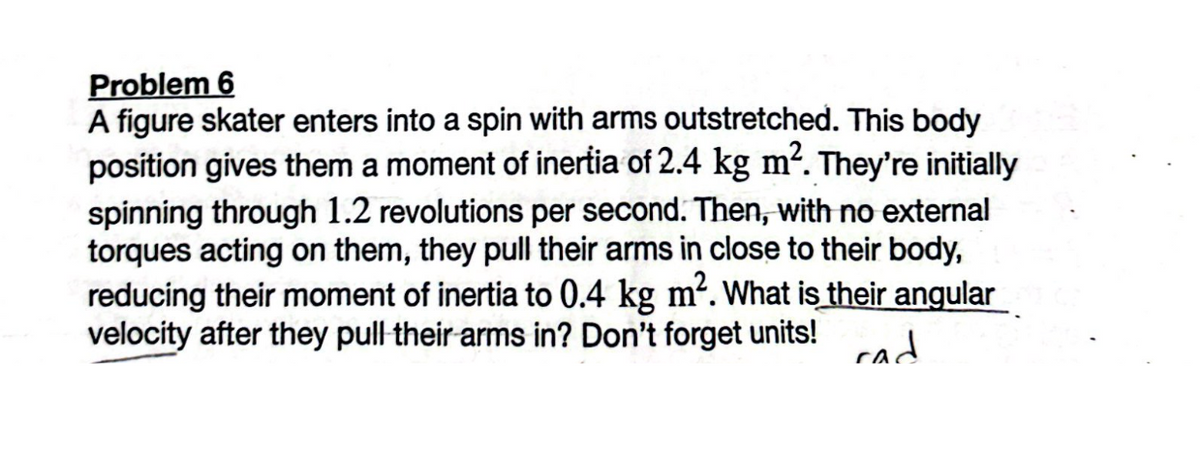 Problem 6
A figure skater enters into a spin with arms outstretched. This body
position gives them a moment of inertia of 2.4 kg m². They're initially
spinning through 1.2 revolutions per second. Then, with no external
torques acting on them, they pull their arms in close to their body,
reducing their moment of inertia to 0.4 kg m². What is their angular
velocity after they pull their arms in? Don't forget units!
cad