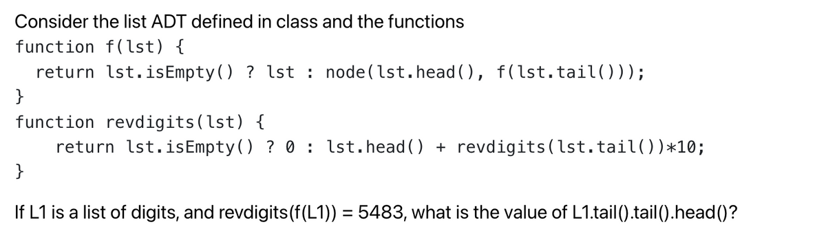 Consider the list ADT defined in class and the functions
function f(lst) {
return lst.isEmpty() ? lst : node(lst.head (), f (lst.tail()));
}
function revdigits(lst) {
return lst.isEmpty() ? 0 : lst.head() + revdigits(lst.tail())*10;
}
If L1 is a list of digits, and revdigits(f(L1)) = 5483, what is the value of L1.tail().tail().head()?

