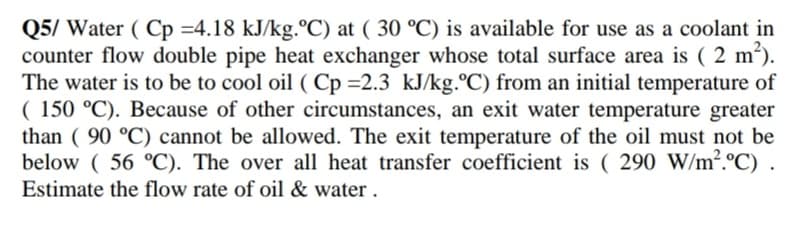 Q5/ Water ( Cp =4.18 kJ/kg.°C) at ( 30 °C) is available for use as a coolant in
counter flow double pipe heat exchanger whose total surface area is ( 2 m').
The water is to be to cool oil ( Cp =2.3 kJ/kg.°C) from an initial temperature of
( 150 °C). Because of other circumstances, an exit water temperature greater
than ( 90 °C) cannot be allowed. The exit temperature of the oil must not be
below ( 56 °C). The over all heat transfer coefficient is ( 290 W/m².ºC)
Estimate the flow rate of oil & water .
