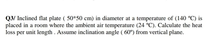 Q3/ Inclined flat plate ( 50*50 cm) in diameter at a temperature of (140 °C) is
placed in a room where the ambient air temperature (24 °C). Calculate the heat
loss per unit length . Assume inclination angle ( 60°) from vertical plane.
