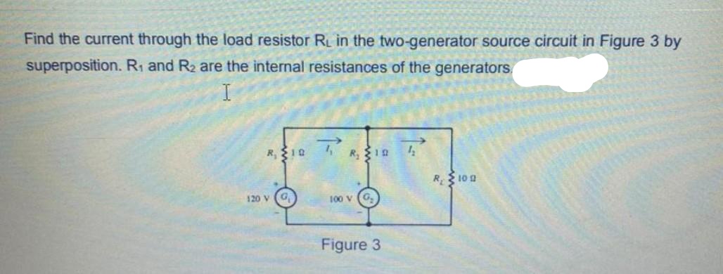 Find the current through the load resistor RL in the two-generator source circuit in Figure 3 by
superposition. R1 and R2 are the internal resistances of the generators,
R,10 R,
R 10 a
120 V
G,
100 V
Figure 3

