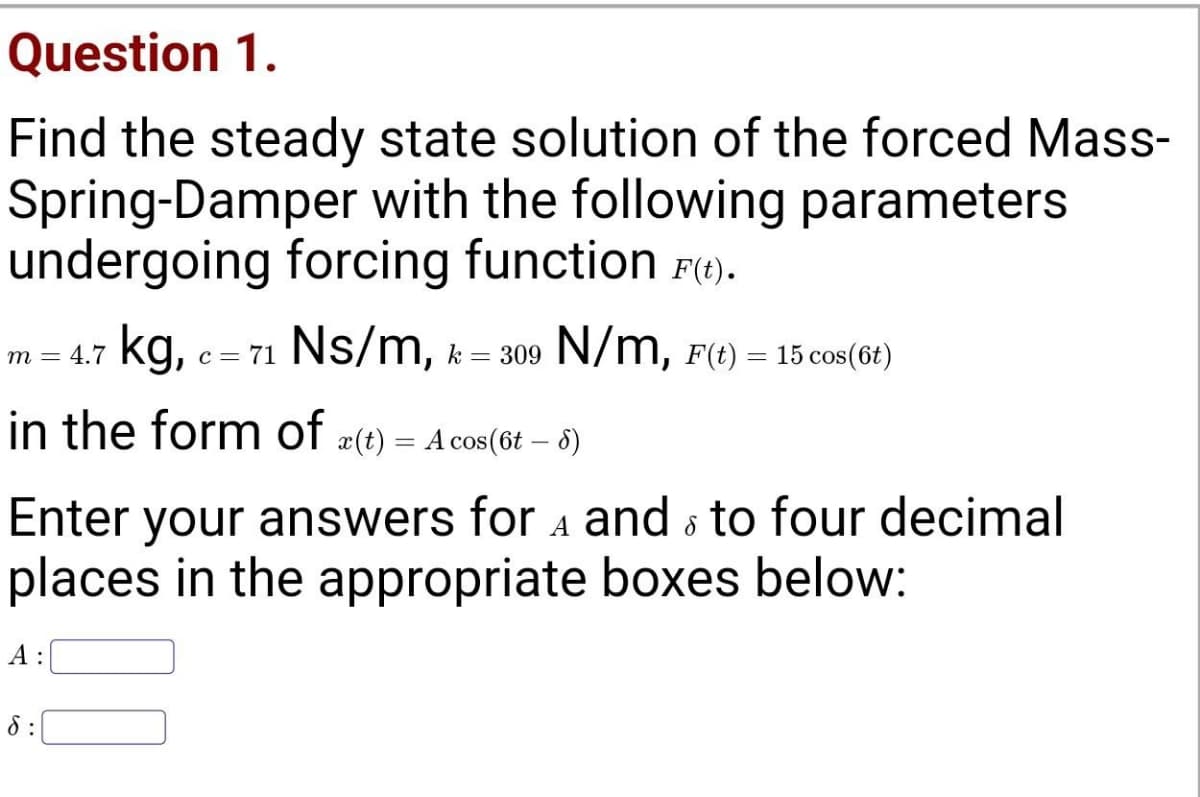 Question 1.
Find the steady state solution of the forced Mass-
Spring-Damper with the following parameters
undergoing forcing function Fe).
kg, c = 71 Ns/m, k = 309 N/m, F(t) = 15 cos(6t)
т — 4.7
in the form of
#(t) = A cos(6t – 8)
Enter your answers for a and s to four decimal
places in the appropriate boxes below:
А:
