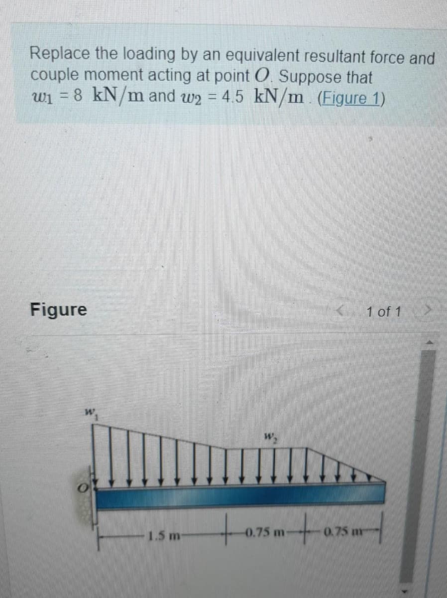Replace the loading by an equivalent resultant force and
couple moment acting at point O. Suppose that
w1 = 8 kN/m and w2 = 4.5 kN/m (Figure 1)
Figure
1 of 1
1.5 m
-0.75 m
0.75 m
