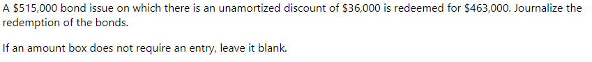 A $515,000 bond issue on which there is an unamortized discount of $36,000 is redeemed for $463,000. Journalize the
redemption of the bonds.
If an amount box does not require an entry, leave it blank.
