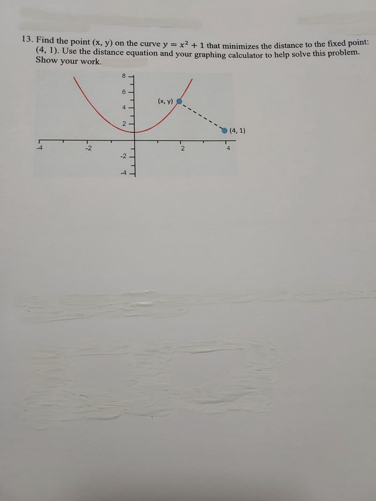 13. Find the point (x, y) on the curve y = x² + 1 that minimizes the distance to the fixed point:
(4, 1). Use the distance equation and your graphing calculator to help solve this problem.
Show your work.
5
-2
8 9 4
6
2
-2
-4
(x, y)
2
(4,1)