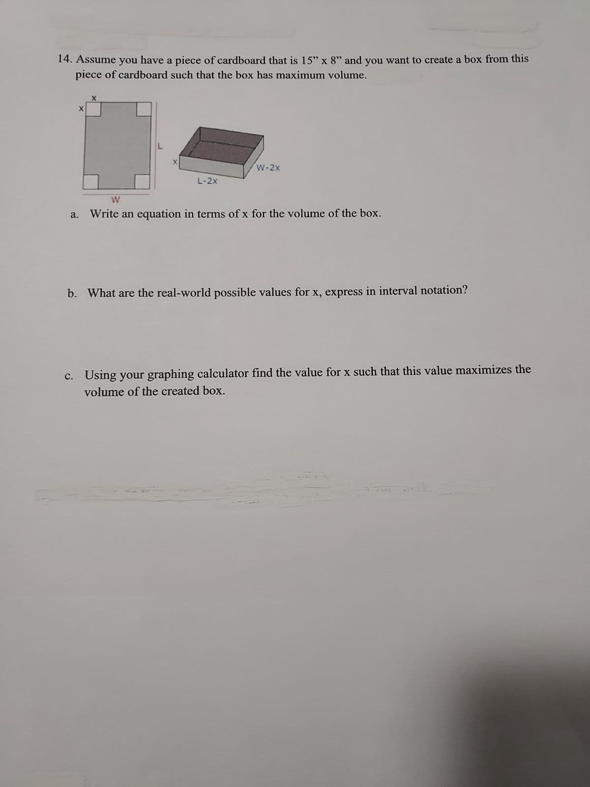 14. Assume you have a piece of cardboard that is 15" x 8" and you want to create a box from this
piece of cardboard such that the box has maximum volume.
X
X
L
X
L-2X
W-2x
W
a. Write an equation in terms of x for the volume of the box.
b. What are the real-world possible values for x, express in interval notation?
c. Using your graphing calculator find the value for x such that this value maximizes the
volume of the created box.