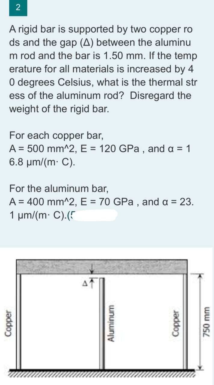 2
A rigid bar is supported by two copper ro
ds and the gap (A) between the aluminu
m rod and the bar is 1.50 mm. If the temp
erature for all materials is increased by 4
0 degrees Celsius, what is the thermal str
ess of the aluminum rod? Disregard the
weight of the rigid bar.
For each copper bar,
A = 500 mm^2, E = 120 GPa, and a = 1
6.8 μm/(m. C).
For the aluminum bar,
A = 400 mm^2, E = 70 GPa, and a = 23.
1 μm/(m. C).(5
Copper
Aluminum
Copper
750 mm