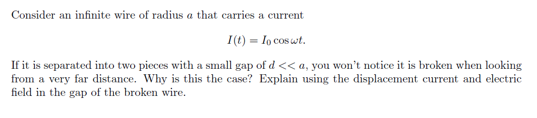 Consider an infinite wire of radius a that carries a current
I(t) = Io coswt.
If it is separated into two pieces with a small gap of d << a, you won't notice it is broken when looking
from a very far distance. Why is this the case? Explain using the displacement current and electric
field in the gap of the broken wire.