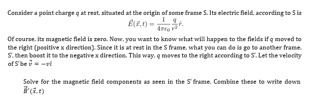 Consider a point charge q at rest, situated at the origin of some frame S. Its electric field, according to S is
9
E(,1) =
1
2/21
47€ 12
Of course, its magnetic field is zero. Now, you want to know what will happen to the fields if q moved to
the right (positive x direction). Since it is at rest in the S frame, what you can do is go to another frame,
S', then boost it to the negative x direction. This way, q moves to the right according to S'. Let the velocity
of S'be v = -vi
Solve for the magnetic field components as seen in the S' frame. Combine these to write down
B'(x, t)