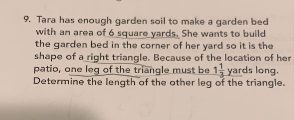 9. Tara has enough garden soil to make a garden bed
with an area of 6 square yards. She wants to build
the garden bed in the corner of her yard so it is the
shape of a right triangle. Because of the location of her
patio, one leg of the triangle must be 1 yards long.
Determine the length of the other leg of the triangle.