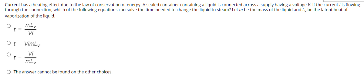 Current has a heating effect due to the law of conservation of energy. A sealed container containing a liquid is connected across a supply having a voltage V. If the current / is flowing
through the connection, which of the following equations can solve the time needed to change the liquid to steam? Let m be the mass of the liquid and Ly be the latent heat of
vaporization of the liquid.
mlv
t =
VI
Ot = VImLv
VI
t =
mLv
O The answer cannot be found on the other choices.
