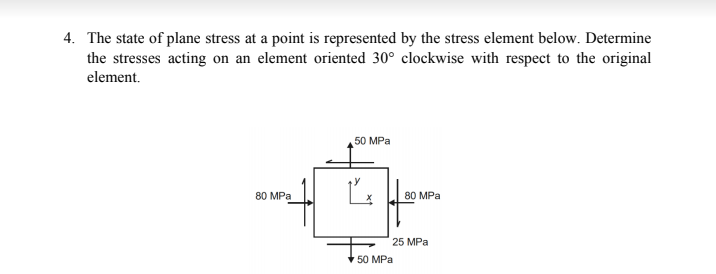 4. The state of plane stress at a point is represented by the stress element below. Determine
the stresses acting on an element oriented 30° clockwise with respect to the original
element.
50 MPa
80 MPa
80 MPa
25 MPa
* 50 MPa
