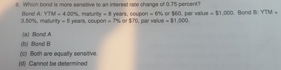 8. Which bond is more sensitive to an interest rate change of 0.75 percent?
Bond A: YTM - 4.00%, maturity - 8 years, coupon = 6% or $60, par value = $1,000. Bond B: YTM =
3.50%, maturity 5 years, coupon = 7% or $70, par value =
$1,000.
(a) Bond A
(b) Bond B
(c) Both are equally sensitive.
(d) Cannot be determined
