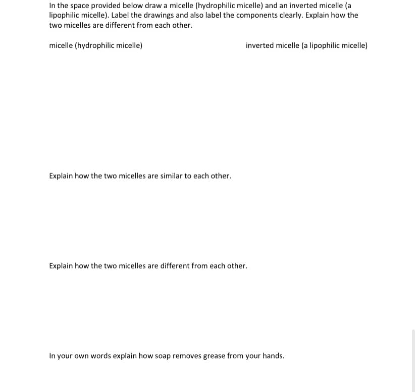 In the space provided below draw a micelle (hydrophilic micelle) and an inverted micelle (a
lipophilic micelle). Label the drawings and also label the components clearly. Explain how the
two micelles are different from each other.
micelle (hydrophilic micelle)
inverted micelle (a lipophilic micelle)
Explain how the two micelles are similar to each other.
Explain how the two micelles are different from each other.
In your own words explain how soap removes grease from your hands.
