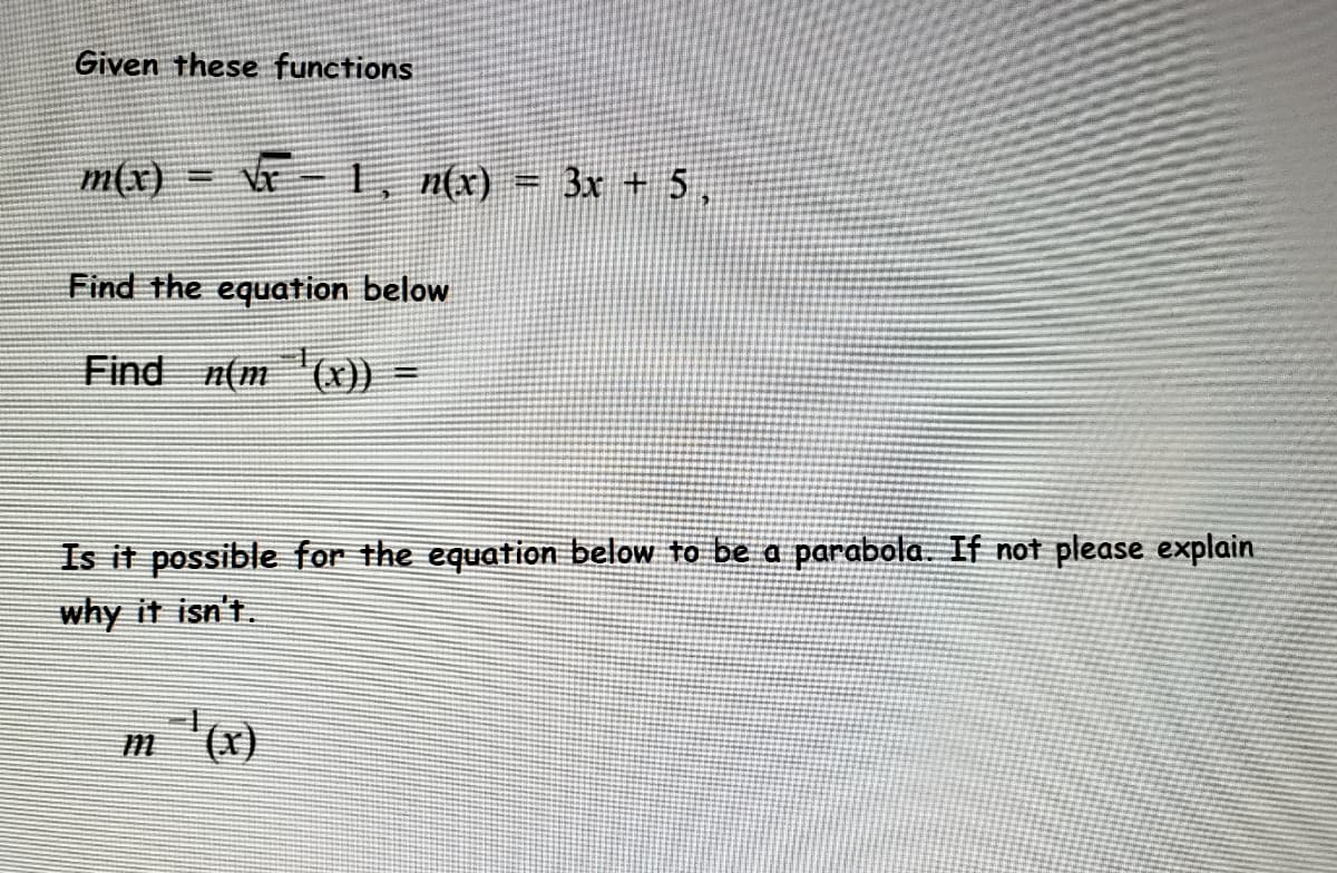 Given these functions
m(x) =
Vr-1, n(x) = 3x + 5 ,
Find the equation below
Find n(m (x))
Is it possible for the equation below to be a parabola. If not please explain
why it isn't.
m '(x)

