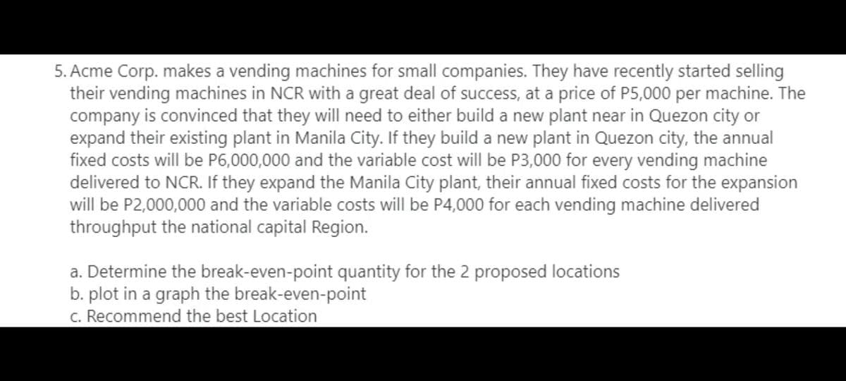 5. Acme Corp. makes a vending machines for small companies. They have recently started selling
their vending machines in NCR with a great deal of success, at a price of P5,000 per machine. The
company is convinced that they will need to either build a new plant near in Quezon city or
expand their existing plant in Manila City. If they build a new plant in Quezon city, the annual
fixed costs will be P6,000,000 and the variable cost will be P3,000 for every vending machine
delivered to NCR. If they expand the Manila City plant, their annual fixed costs for the expansion
will be P2,000,000 and the variable costs will be P4,000 for each vending machine delivered
throughput the national capital Region.
a. Determine the break-even-point quantity for the 2 proposed locations
b. plot in a graph the break-even-point
c. Recommend the best Location
