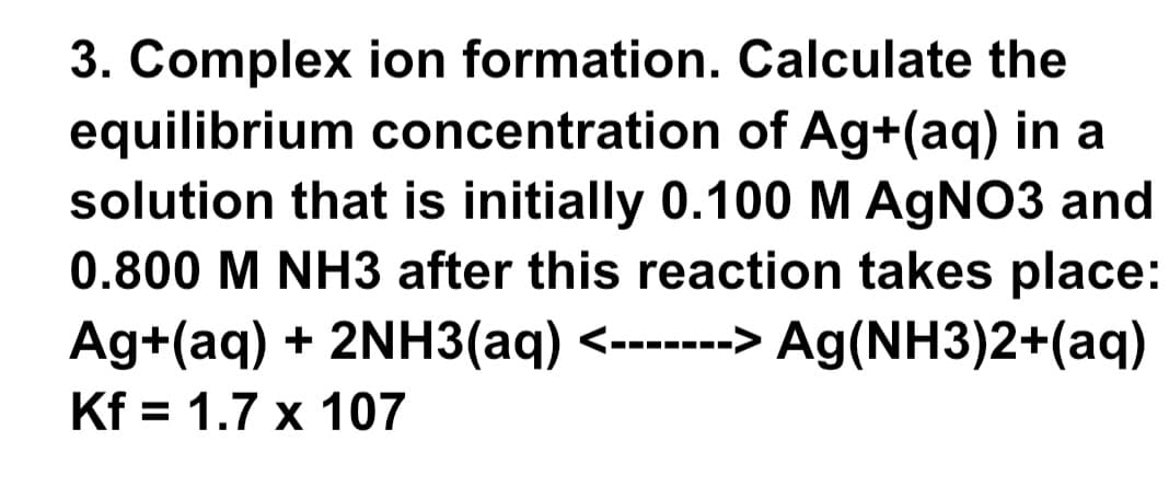 3. Complex
ion formation.
Calculate the
equilibrium concentration of Ag+(aq) in a
solution that is initially 0.100 M AgNO3 and
0.800 M NH3 after this reaction takes place:
Ag+(aq) + 2NH3(aq) <-------> Ag(NH3)2+(aq)
Kf = 1.7 x 107