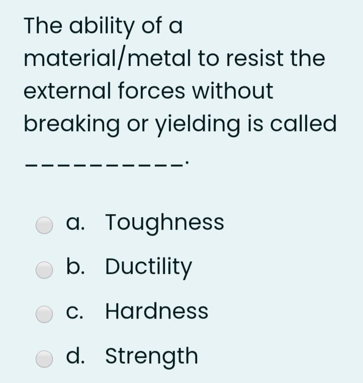 The ability of a
material/metal to resist the
external forces without
breaking or yielding is called
a. Toughness
b. Ductility
C. Hardness
d. Strength
