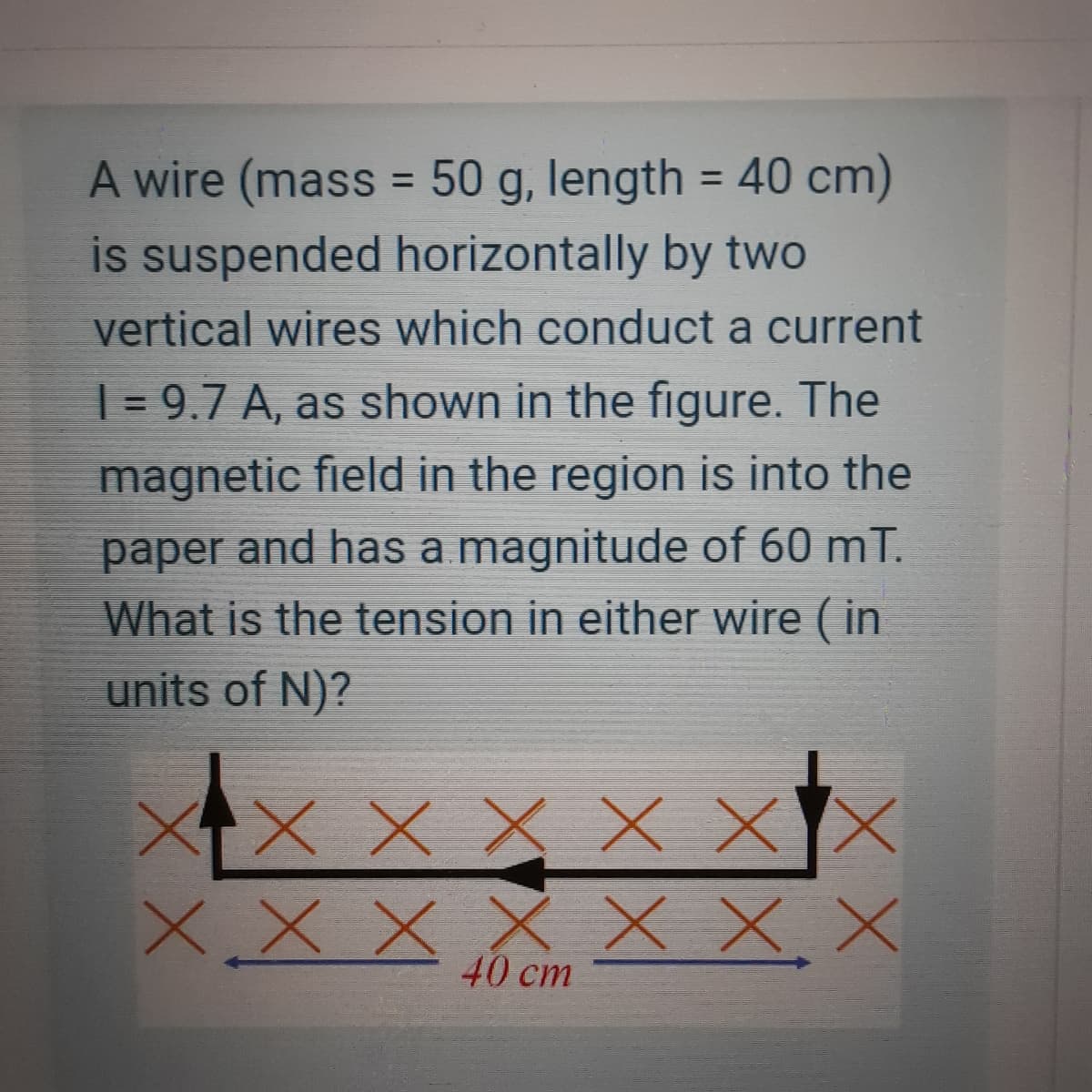 A wire (mass = 50 g, length = 40 cm)
is suspended horizontally by two
%3D
%3D
vertical wires which conduct a current
| = 9.7 A, as shown in the figure. The
magnetic field in the region is into the
paper and has a magnitude of 60 mT.
What is the tension in either wire ( in
units of N)?
XX x X X X
XX X X x X.X
40 cm

