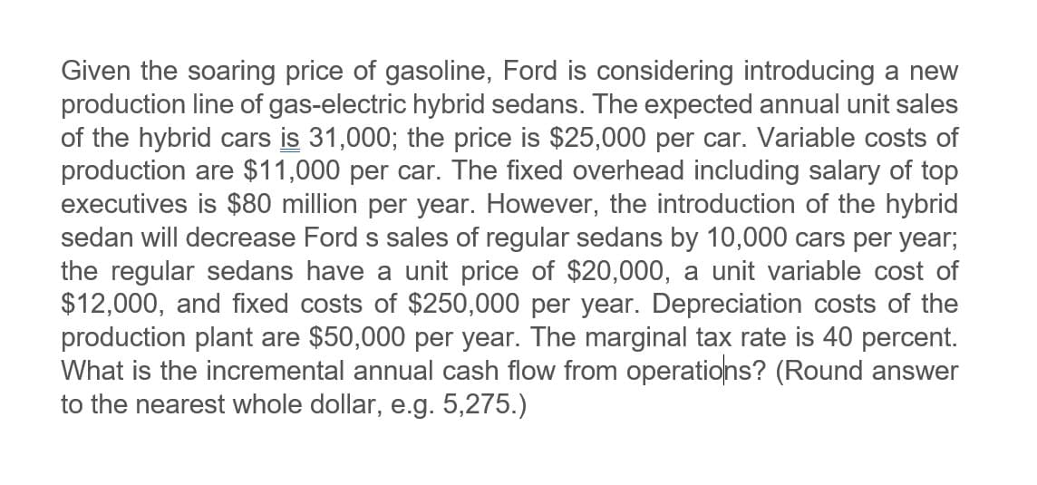 Given the soaring price of gasoline, Ford is considering introducing a new
production line of gas-electric hybrid sedans. The expected annual unit sales
of the hybrid cars is 31,000; the price is $25,000 per car. Variable costs of
production are $11,000 per car. The fixed overhead including salary of top
executives is $80 million per year. However, the introduction of the hybrid
sedan will decrease Ford s sales of regular sedans by 10,000 cars per year;
the regular sedans have a unit price of $20,000, a unit variable cost of
$12,000, and fixed costs of $250,000 per year. Depreciation costs of the
production plant are $50,000 per year. The marginal tax rate is 40 percent.
What is the incremental annual cash flow from operations? (Round answer
to the nearest whole dollar, e.g. 5,275.)