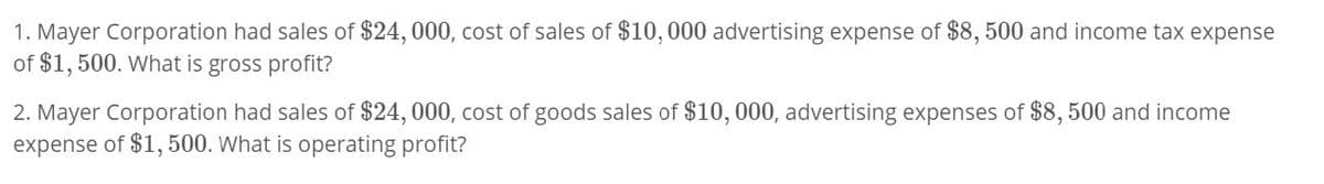 1. Mayer Corporation had sales of $24,000, cost of sales of $10,000 advertising expense of $8,500 and income tax expense
of $1,500. What is gross profit?
2. Mayer Corporation had sales of $24, 000, cost of goods sales of $10,000, advertising expenses of $8,500 and income
expense of $1,500. What is operating profit?