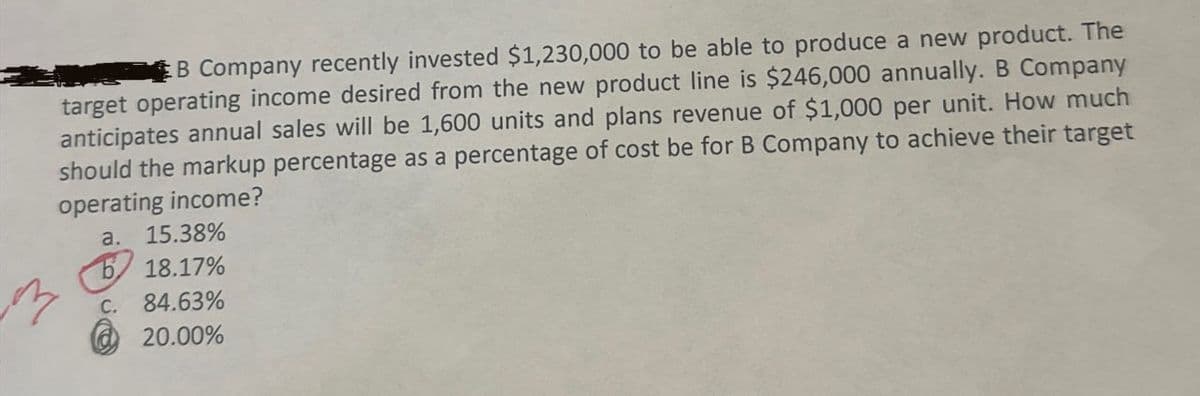 B Company recently invested $1,230,000 to be able to produce a new product. The
target operating income desired from the new product line is $246,000 annually. B Company
anticipates annual sales will be 1,600 units and plans revenue of $1,000 per unit. How much
should the markup percentage as a percentage of cost be for B Company to achieve their target
operating income?
a. 15.38%
b
18.17%
C. 84.63%
20.00%