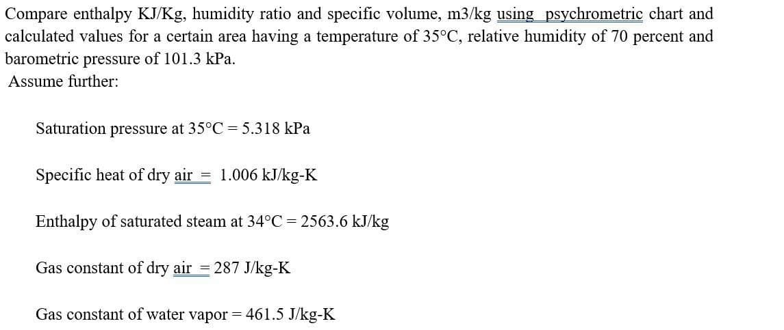 Compare enthalpy KJ/Kg, humidity ratio and specific volume, m3/kg using psychrometric chart and
calculated values for a certain area having a temperature of 35°C, relative humidity of 70 percent and
barometric pressure of 101.3 kPa.
Assume further:
Saturation pressure at 35°C = 5.318 kPa
Specific heat of dry air = 1.006 kJ/kg-K
Enthalpy of saturated steam at 34°C = 2563.6 kJ/kg
Gas constant of dry air = 287 J/kg-K
Gas constant of water vapor= 461.5 J/kg-K