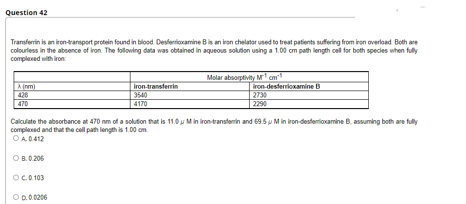 Question 42
Transferrin is an iron-transport protein found in blood. Desferrioxamine B is an iron chelator used to treat patients suffering from iron overload. Both are
colourless in the absence of iron. The following data was obtained in aqueous solution using a 1.00 cm path length cell for both species when fully
complexed with iron:
Molar absorptivity M-1 cm-1
A (nm)
iron-transferrin
iron-desferrioxamine B
428
3540
2730
470
4170
2290
Calculate the absorbance at 470 nm of a solution that is 11.0 u M in iron-transferrin and 69.5 p M in iron-desferrioxamine B, assuming both are fully
complexed and that the cell path length is 1.00 cm.
O A. 0.412
О в. 0.206
O.0.103
O D. 0.0206
