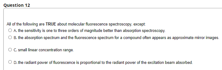Question 12
All of the following are TRUE about molecular fluorescence spectroscopy, except:
O A. the sensitivity is one to three orders of magnitude better than absorption spectroscopy.
O B. the absorption spectrum and the fluorescence spectrum for a compound often appears as approximate mirror images.
O C. small linear concentration range.
O D. the radiant power of fluorescence is proportional to the radiant power of the excitation beam absorbed.
