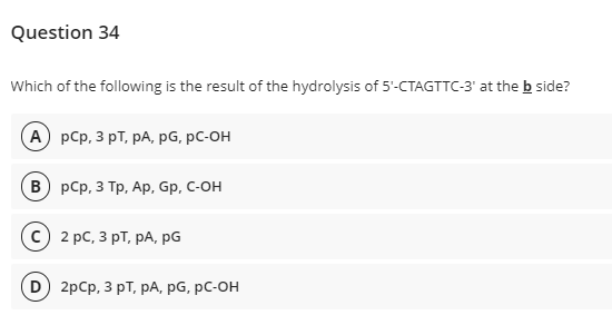 Question 34
Which of the following is the result of the hydrolysis of 5'-CTAGTTC-3' at the b side?
А) рСp, 3 рт, рА, pG, рC-он
в) рСр, 3 Тр, Ар, Gp, C-ОН
2 рс, 3 рT, рА, рG
D) 2pCp, 3 рT, рА, рG, рC-он
