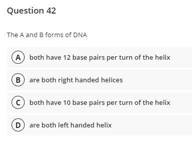 Question 42
The A and B forms of DNA
A both have 12 base pairs per turn of the helix
B are both right handed helices
c) both have 10 base pairs per turn of the helix
D are both left handed helix
