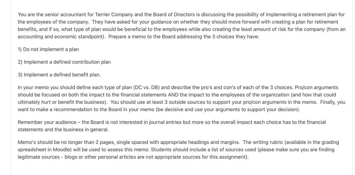 You are the senior accountant for Terrier Company and the Board of Directors is discussing the possibility of implementing a retirement plan for
the employees of the company. They have asked for your guidance on whether they should move forward with creating a plan for retirement
benefits, and if so, what type of plan would be beneficial to the employees while also creating the least amount of risk for the company (from an
accounting and economic standpoint). Prepare a memo to the Board addressing the 3 choices they have:
1) Do not implement a plan
2) Implement a defined contribution plan
3) Implement a defined benefit plan.
In your memo you should define each type of plan (DC vs. DB) and describe the pro's and con's of each of the 3 choices. Pro/con arguments
should be focused on both the impact to the financial statements AND the impact to the employees of the organization (and how that could
ultimately hurt or benefit the business). You should use at least 3 outside sources to support your pro/con arguments in the memo. Finally, you
want to make a recommendation to the Board in your memo (be decisive and use your arguments to support your decision).
Remember your audience - the Board is not interested in journal entries but more so the overall impact each choice has to the financial
statements and the business in general.
Memo's should be no longer than 2 pages, single spaced with appropriate headings and margins. The writing rubric (available in the grading
spreadsheet in Moodle) will be used to assess this memo. Students should include a list of sources used (please make sure you are finding
legitimate sources - blogs or other personal articles are not appropriate sources for this assignment).