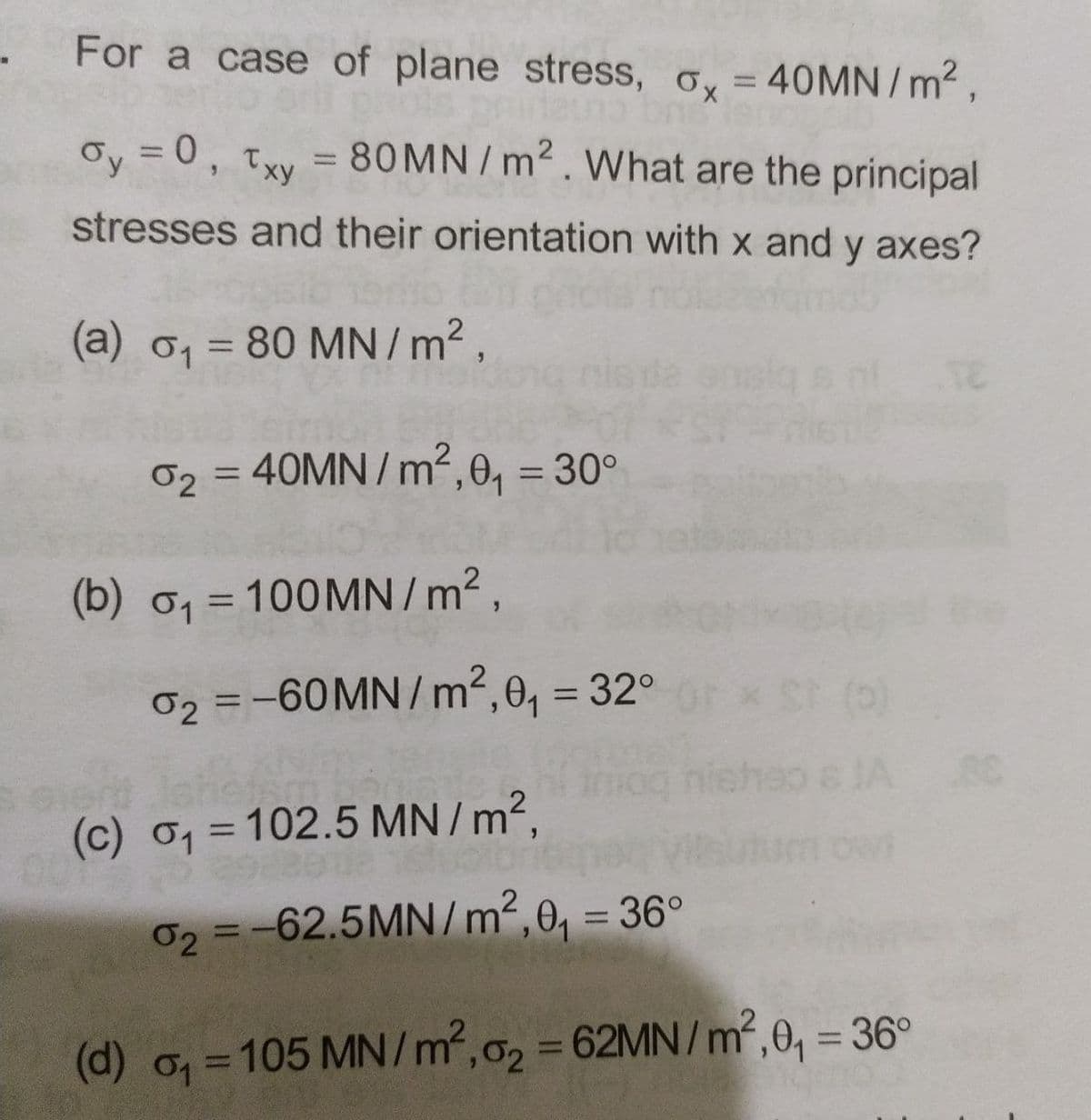 For a case of plane stress, oy = 40MN/m2,
Oy = 0, txy = 80MN/m2. What are the principal
%3D
stresses and their orientation with x and y axes?
(a) 01 = 80 MN / m2 ,
%3D
nis da
02 = 40MN / m²,0, = 30°
%3D
%3D
(b) o1 = 100MN/ m²,
%3D
he
02 =-60MN/ m², 0, = 32°
%3D
6 JA
(c) o1 = 102.5 MN /m²,
02 =-62.5MN/m2, 0, = 36°
%3D
%3D
(d) o=105 MN/m,2 62MN/m²,0, = 36°
