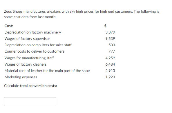 Zeus Shoes manufactures sneakers with sky high prices for high end customers. The following is
some cost data from last month:
Cost:
Depreciation on factory machinery
3,379
Wages of factory supervisor
9,539
Depreciation on computers for sales staff
503
Courier costs to deliver to customers
777
Wages for manufacturing staff
4,259
Wages of factory cleaners
6,484
Material cost of leather for the main part of the shoe
2,913
Marketing expenses
1,223
Calculate total conversion costs:

