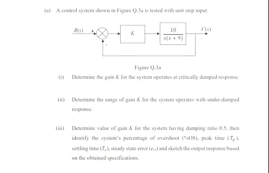 (a) A control system shown in Figure Q.3a is tested with unit step input.
R(s)
10
C(s)
K
s(s + 9)
Figure Q.3a
(i)
Determine the gain K for the system operates at critically damped response.
(ii)
Determine the range of gain K for the system operates with under-damped
response.
(iii)
Determine value of gain K for the system having damping ratio 0.5, then
identify the system's percentage of overshoot (%OS), peak time (T, ).
settling time (T,), steady state error (ess) and sketch the output response based
on the obtained specifications.
